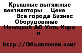 Крышные вытяжные вентиляторы  › Цена ­ 12 000 - Все города Бизнес » Оборудование   . Ненецкий АО,Усть-Кара п.